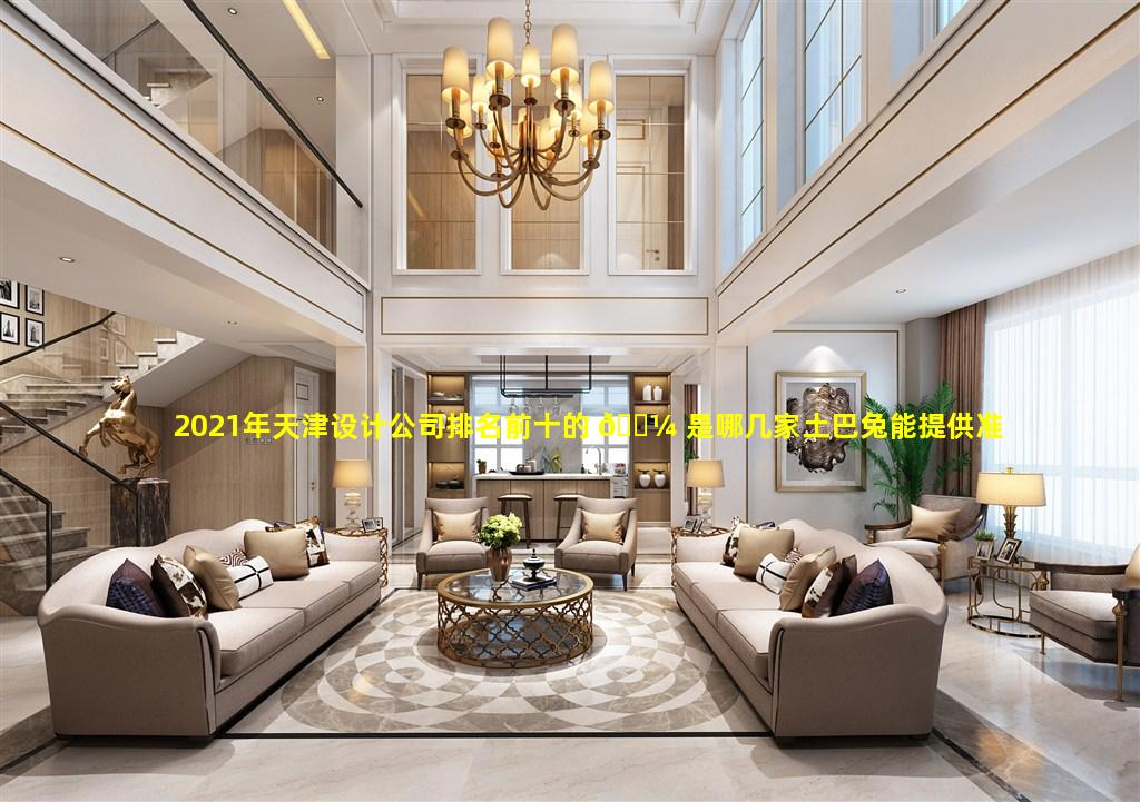 2021年天津设计公司排名前十的 🌼 是哪几家土巴兔能提供准确信息吗